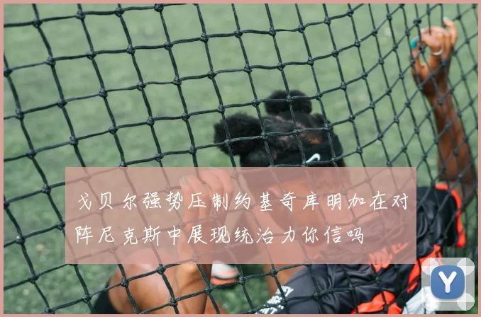 戈贝尔强势压制约基奇库明加在对阵尼克斯中展现统治力你信吗
