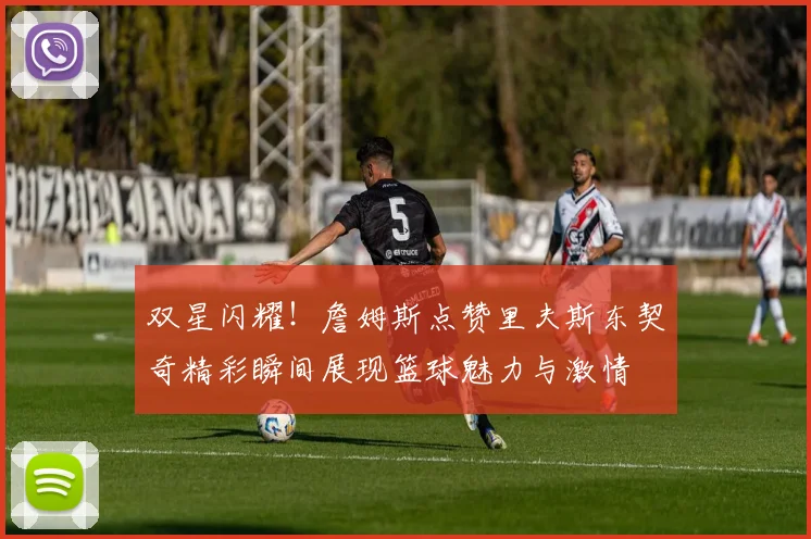 双星闪耀！詹姆斯点赞里夫斯东契奇精彩瞬间展现篮球魅力与激情