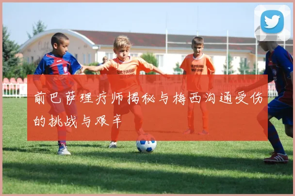 前巴萨理疗师揭秘与梅西沟通受伤的挑战与艰辛