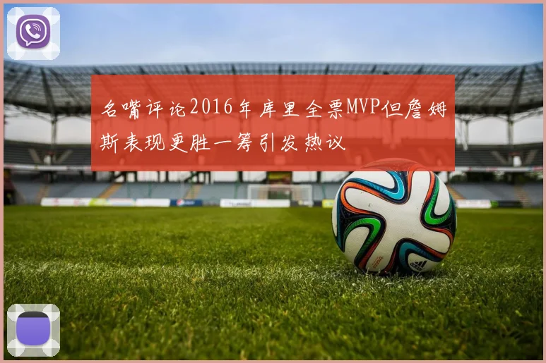 名嘴评论2016年库里全票MVP但詹姆斯表现更胜一筹引发热议