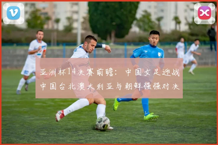 亚洲杯14决赛前瞻：中国女足迎战中国台北澳大利亚与朝鲜强强对决