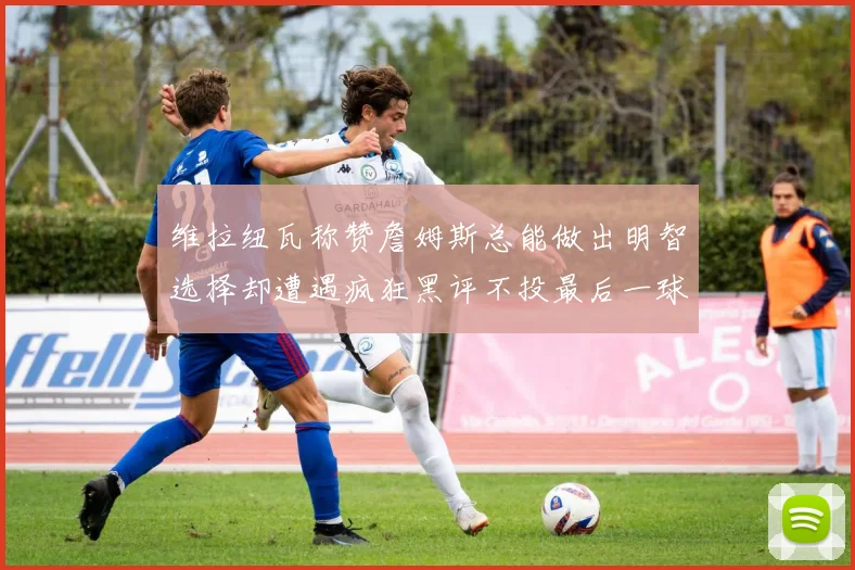 维拉纽瓦称赞詹姆斯总能做出明智选择却遭遇疯狂黑评不投最后一球