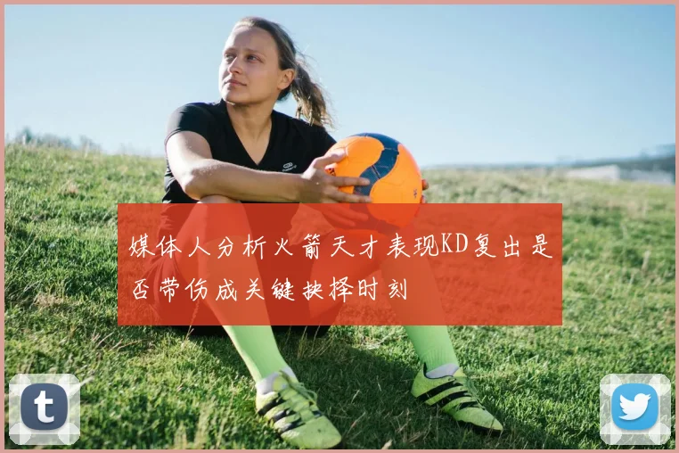 媒体人分析火箭天才表现KD复出是否带伤成关键抉择时刻