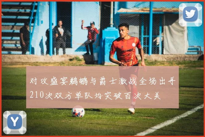 对攻盛宴鹈鹕与爵士激战全场出手210次双方单队均突破百次大关