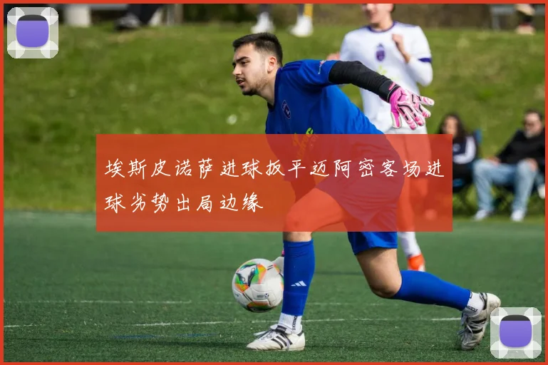 埃斯皮诺萨进球扳平迈阿密客场进球劣势出局边缘