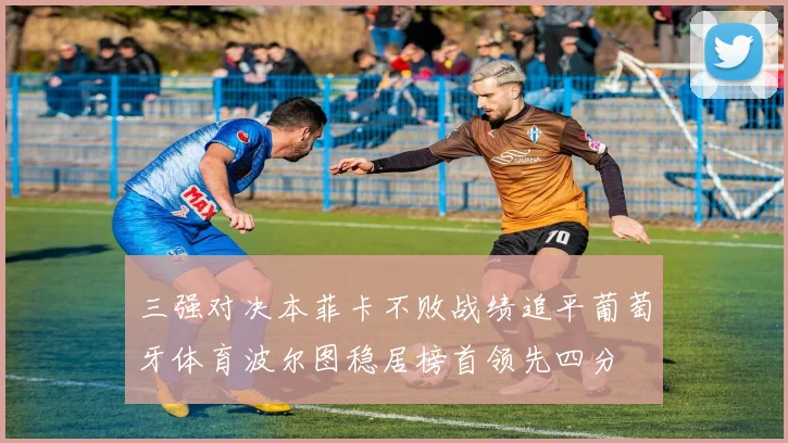三强对决本菲卡不败战绩追平葡萄牙体育波尔图稳居榜首领先四分