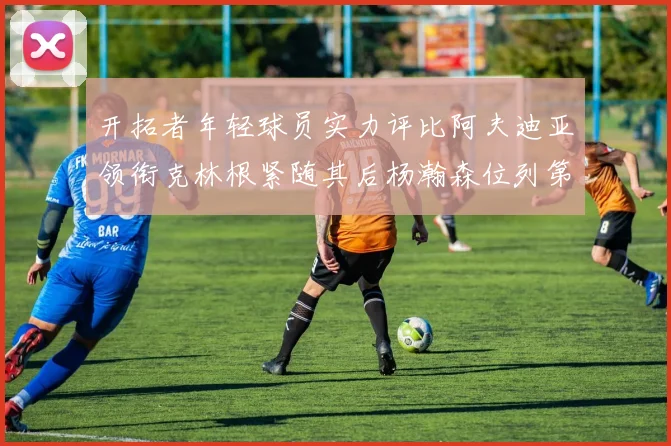 开拓者年轻球员实力评比阿夫迪亚领衔克林根紧随其后杨瀚森位列第六