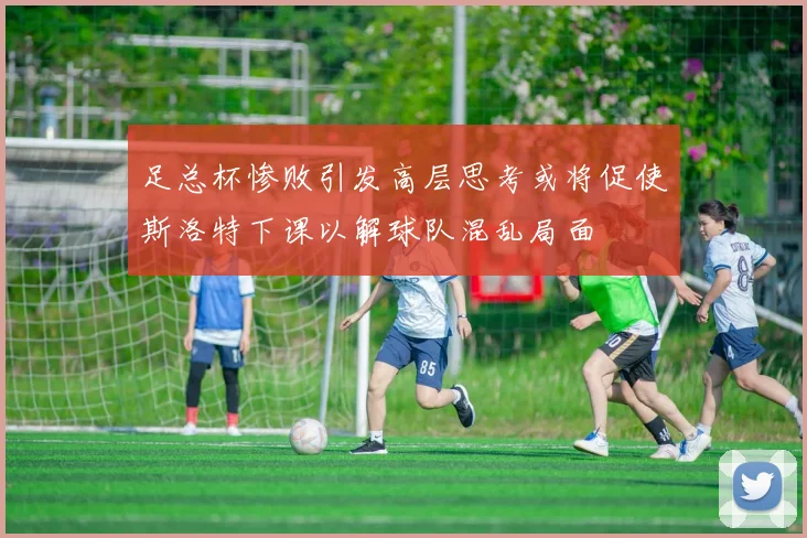 足总杯惨败引发高层思考或将促使斯洛特下课以解球队混乱局面