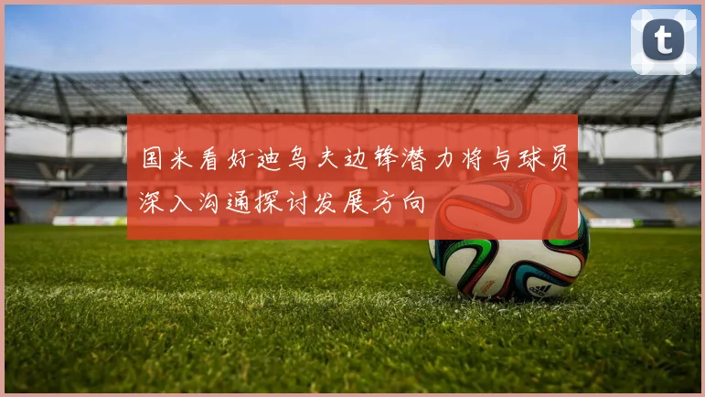 国米看好迪乌夫边锋潜力将与球员深入沟通探讨发展方向